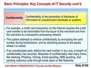 Slide 8/100EVE GROUP G PRESENTATION: IT Security and Risk Mitigation
Basic Principles: Key Concepts of IT Security cont’d
For example, a credit card transaction on the Internet requires the credit
card number to be transmitted from the buyer to the merchant and from
the merchant to a transaction processing network.
The system attempts to enforce confidentiality by encrypting the card
number during transmission, and by restricting access to the places
where it is stored.
If an unauthorized party obtains the card number in any way, a breach of
confidentiality has occurred. Breaches of confidentiality take many forms
like Hacking, Phishing, Vishing, Email-spoofing, SMS spoofing, and
sending malicious code through email spam or Bot Networks.
Confidentiality is the prevention of disclosure of
information to unauthorized individuals or systems.
Confidentiality
 