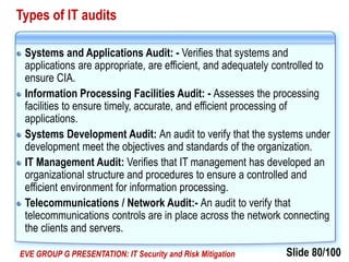 Slide 80/100EVE GROUP G PRESENTATION: IT Security and Risk Mitigation
Types of IT audits
Systems and Applications Audit: - Verifies that systems and
applications are appropriate, are efficient, and adequately controlled to
ensure CIA.
Information Processing Facilities Audit: - Assesses the processing
facilities to ensure timely, accurate, and efficient processing of
applications.
Systems Development Audit: An audit to verify that the systems under
development meet the objectives and standards of the organization.
IT Management Audit: Verifies that IT management has developed an
organizational structure and procedures to ensure a controlled and
efficient environment for information processing.
Telecommunications / Network Audit:- An audit to verify that
telecommunications controls are in place across the network connecting
the clients and servers.
 