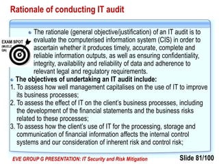 Slide 81/100EVE GROUP G PRESENTATION: IT Security and Risk Mitigation
Rationale of conducting IT audit
The rationale (general objective/justification) of an IT audit is to
evaluate the computerised information system (CIS) in order to
ascertain whether it produces timely, accurate, complete and
reliable information outputs, as well as ensuring confidentiality,
integrity, availability and reliability of data and adherence to
relevant legal and regulatory requirements.
The objectives of undertaking an IT audit include:
1. To assess how well management capitalises on the use of IT to improve
its business processes;
2. To assess the effect of IT on the client’s business processes, including
the development of the financial statements and the business risks
related to these processes;
3. To assess how the client’s use of IT for the processing, storage and
communication of financial information affects the internal control
systems and our consideration of inherent risk and control risk;
 