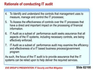 Slide 82/100EVE GROUP G PRESENTATION: IT Security and Risk Mitigation
Rationale of conducting IT audit
4. To Identify and understand the controls that management uses to
measure, manage and control the IT processes;
5. To Assess the effectiveness of controls over the IT processes that
have a direct and important impact on the processing of financial
information.
6. IT Audit as a subset of performance audit seeks assurance that all
aspects of the IT systems, including necessary controls, are being
effectively enforced.
7. IT Audit as a subset of performance audit may examine the efficiency
and effectiveness of a IT based business process/government
program
As such, the focus of the IT audit is to provide assurance that the IT
systems can be relied upon to help deliver the required services.
 