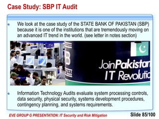 Slide 85/100EVE GROUP G PRESENTATION: IT Security and Risk Mitigation
Case Study: SBP IT Audit
We look at the case study of the STATE BANK OF PAKISTAN (SBP)
because it is one of the institutions that are tremendously moving on
an advanced IT trend in the world. (see letter in notes section)
Information Technology Audits evaluate system processing controls,
data security, physical security, systems development procedures,
contingency planning, and systems requirements.
 