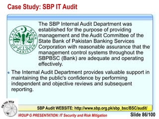 Slide 86/100EVE GROUP G PRESENTATION: IT Security and Risk Mitigation
Case Study: SBP IT Audit
The SBP Internal Audit Department was
established for the purpose of providing
management and the Audit Committee of the
State Bank of Pakistan Banking Services
Corporation with reasonable assurance that the
management control systems throughout the
SBPBSC (Bank) are adequate and operating
effectively.
The Internal Audit Department provides valuable support in
maintaining the public's confidence by performing
independent and objective reviews and subsequent
reporting.
SBP Audit WEBSITE: http://www.sbp.org.pk/sbp_bsc/BSC/audit/
 