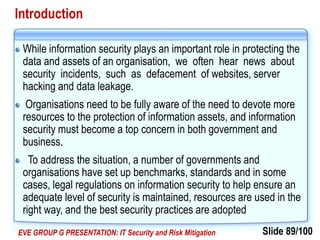 Slide 89/100EVE GROUP G PRESENTATION: IT Security and Risk Mitigation
Introduction
While information security plays an important role in protecting the
data and assets of an organisation, we often hear news about
security incidents, such as defacement of websites, server
hacking and data leakage.
Organisations need to be fully aware of the need to devote more
resources to the protection of information assets, and information
security must become a top concern in both government and
business.
To address the situation, a number of governments and
organisations have set up benchmarks, standards and in some
cases, legal regulations on information security to help ensure an
adequate level of security is maintained, resources are used in the
right way, and the best security practices are adopted
 