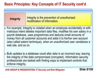 Slide 9/100EVE GROUP G PRESENTATION: IT Security and Risk Mitigation
Basic Principles: Key Concepts of IT Security cont’d
For example, Integrity is violated when an employee accidentally or with
malicious intent deletes important data files, modifies his own salary in a
payroll database, uses programmes and deducts small amounts of
money from all customer accounts and adds it to his/her own account
(also called salami technique), when an unauthorized user vandalizes a
web site, and so on.
Bulk updates to a database could alter data in an incorrect way, leaving
the integrity of the data compromised (corrupted). Information security
professionals are tasked with finding ways to implement controls that
enforce integrity.
Integrity is the prevention of unauthorised
modification of information.
Integrity
 
