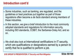 Slide 90/100EVE GROUP G PRESENTATION: IT Security and Risk Mitigation
Introduction cont’d
Some industries, such as banking, are regulated, and the
guidelines or best practices put together as part of those
regulations often become a de facto standard among members of
these industries.
In this section, we give a brief introduction to the most commonly
adopted standards and regulations for information security,
including ISO standards, COBIT, the Sarbanes-Oxley Act, and so
on.
We shall also look at International certifications in IT security,
which are qualifications or designations earned by a person to
certify that he is qualified to perform a job.
 