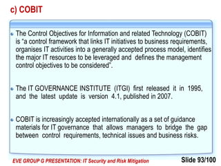 Slide 93/100EVE GROUP G PRESENTATION: IT Security and Risk Mitigation
c) COBIT
The Control Objectives for Information and related Technology (COBIT)
is “a control framework that links IT initiatives to business requirements,
organises IT activities into a generally accepted process model, identifies
the major IT resources to be leveraged and defines the management
control objectives to be considered”.
The IT GOVERNANCE INSTITUTE (ITGI) first released it in 1995,
and the latest update is version 4.1, published in 2007.
COBIT is increasingly accepted internationally as a set of guidance
materials for IT governance that allows managers to bridge the gap
between control requirements, technical issues and business risks.
 