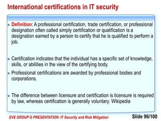 Slide 96/100EVE GROUP G PRESENTATION: IT Security and Risk Mitigation
International certifications in IT security
Definition: A professional certification, trade certification, or professional
designation often called simply certification or qualification is a
designation earned by a person to certify that he is qualified to perform a
job.
Certification indicates that the individual has a specific set of knowledge,
skills, or abilities in the view of the certifying body.
Professional certifications are awarded by professional bodies and
corporations.
The difference between licensure and certification is licensure is required
by law, whereas certification is generally voluntary. Wikipedia
 