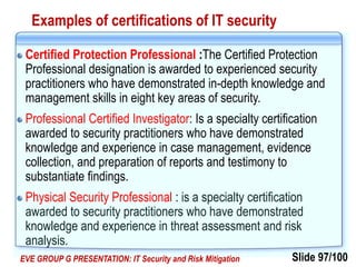 Slide 97/100EVE GROUP G PRESENTATION: IT Security and Risk Mitigation
Examples of certifications of IT security
Certified Protection Professional :The Certified Protection
Professional designation is awarded to experienced security
practitioners who have demonstrated in-depth knowledge and
management skills in eight key areas of security.
Professional Certified Investigator: Is a specialty certification
awarded to security practitioners who have demonstrated
knowledge and experience in case management, evidence
collection, and preparation of reports and testimony to
substantiate findings.
Physical Security Professional : is a specialty certification
awarded to security practitioners who have demonstrated
knowledge and experience in threat assessment and risk
analysis.
 