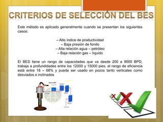 Este método es aplicado generalmente cuando se presentan los siguientes
casos:
– Alto índice de productividad
– Baja presión de fondo
– Alta relación agua – petróleo
– Baja relación gas – líquido
El BES tiene un rango de capacidades que va desde 200 a 9000 BPD,
trabaja a profundidades entre los 12000 y 15000 pies, el rango de eficiencia
está entre 18 – 68% y puede ser usado en pozos tanto verticales como
desviados o inclinados
 