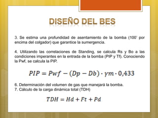 3. Se estima una profundidad de asentamiento de la bomba (100’ por
encima del colgador) que garantice la sumergencia.
4. Utilizando las correlaciones de Standing, se calcula Rs y Bo a las
condiciones imperantes en la entrada de la bomba (PIP y Tf). Conociendo
la Pwf, se calcula la PIP.
6. Determinación del volumen de gas que manejará la bomba.
7. Cálculo de la carga dinámica total (TDH)
 