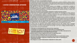 Définition de l’action communautaire autonome
Les organismes communautaires autonomes mettent de l’avant que le contexte économique, politique, social et
culturel dans lequel les gens vivent constituent un des déterminants majeurs de leur état de santé et de bien-être.
Ils cherchent donc à intervenir directement sur ces aspects ainsi que sur les facteurs qui les déterminent afin de
répondre globalement aux besoins des personnes.
Cette approche se traduit dans une multitude d’actions et de stratégies ; le renforcement du potentiel, la
participation sociale, la prise en charge individuelle et collective, la transformation sociale, etc. Les organismes
communautaires autonomes agissent en prévention par ce qu’ils font (aide, soutien, activités, etc.), par comment
ils le font (en impliquant les personnes, en renforçant leur potentiel, en leur redonnant une place, un pouvoir, etc.),
et par ce qu’ils sont (collectif, démocratique).
L’apport du mouvement communautaire autonome en santé et services sociaux
Les organismes communautaires autonomes apportent une contribution très importante à la société québécoise
par leurs approches globales, novatrices, créatives et alternatives dans le renouvellement du développement
social. Ils ont développé des analyses et des pratiques basées sur les besoins des personnes qui participent
démocratiquement à la définition et à l’élaboration de ces dernières.
Les organismes communautaires autonomes ont par ailleurs une capacité à innover, à créer et à déceler les
nouvelles réalités que vivent les populations ainsi qu’à explorer de nouvelles solutions souvent à l’avant-garde des
politiques sociales. Les organismes, par leur créativité, développent des activités et des actions qui pourraient
difficilement prendre forme dans les établissements. Ils suscitent la mobilisation de la communauté pour créer des
lieux d’appartenance, bâtir des réseaux d’aide, de solidarité et d’appui. Par leur enracinement et leur implication,
les organismes d’ACA ont la souplesse pour s’adapter à l’évolution de la communauté et de ses besoins.
En d’autres mots, les organismes communautaires autonomes sont des outils collectifs d’aide et d’entraide,
d’accompagnement, de défense de droits individuels et collectifs et de prise en charge dont se dote la population.
Pour des jeunes, des femmes et des hommes de tous âges et de toutes conditions socioéconomiques, les
organismes d’ACA sont des lieux permettant :
☺ l’affirmation et le développement de l’exercice de leur citoyenneté;
☺ l’actualisation et la pratique de valeurs de démocratie et de changement social;
☺ l’actualisation de pratiques de prévention axée non seulement sur les effets, mais aussi sur les
causes des problèmes vécus, sur les déterminants de la santé.
S’ajoutent quatre (4) critères supplémentaires pour les organismes d’ACA ;
☺ avoir été constitué à l’initiative des gens de la communauté;
☺ poursuivre une mission sociale qui lui soit propre et qui favorise la transformation sociale;
☺ faire preuve de pratiques citoyennes et d’approches larges, axées sur la globalité de la
problématique abordée;
☺ être dirigé par un conseil d’administration indépendant du réseau public.
4
L’ACTION COMMUNAUTAIRE AUTONOME
 