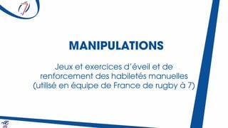 MANIPULATIONS
Jeux et exercices d’éveil et de
renforcement des habiletés manuelles
(utilisé en équipe de France de rugby à 7)
 
