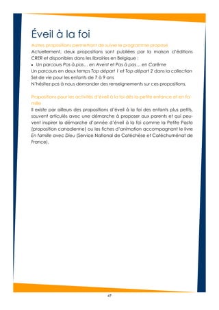 47
Éveil à la foi
Autres propositions permettant de suivre le programme proposé
Actuellement, deux propositions sont publiées par la maison d’éditions
CRER et disponibles dans les librairies en Belgique :
 Un parcours Pas à pas… en Avent et Pas à pas… en Carême
Un parcours en deux temps Top départ 1 et Top départ 2 dans la collection
Sel de vie pour les enfants de 7 à 9 ans
N’hésitez pas à nous demander des renseignements sur ces propositions.
Propositions pour les activités d’éveil à la foi dès la petite enfance et en fa-
mille
Il existe par ailleurs des propositions d’éveil à la foi des enfants plus petits,
souvent articulés avec une démarche à proposer aux parents et qui peu-
vent inspirer la démarche d’année d’éveil à la foi comme la Petite Pasto
(proposition canadienne) ou les fiches d’animation accompagnant le livre
En famille avec Dieu (Service National de Catéchèse et Catéchuménat de
France).
 