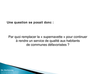 Une question se posait donc :
Ma Mediaoueg
Un outil pour garder du lien avec les
habitants des territoires défavorisés
Par quoi remplacer la « supernavette » pour continuer
à rendre un service de qualité aux habitants
de communes défavorisées ?
 