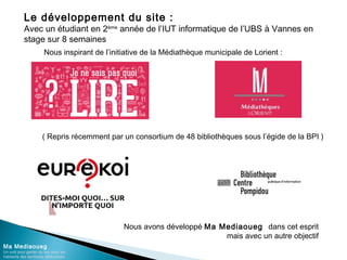 Le développement du site :
Avec un étudiant en 2ème
année de l’IUT informatique de l’UBS à Vannes en
stage sur 8 semaines
Ma Mediaoueg
Un outil pour garder du lien avec les
habitants des territoires défavorisés
Nous inspirant de l’initiative de la Médiathèque municipale de Lorient :
( Repris récemment par un consortium de 48 bibliothèques sous l’égide de la BPI )
Nous avons développé Ma Mediaoueg dans cet esprit
mais avec un autre objectif
 