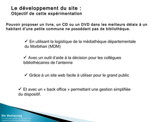 Le développement du site :
Objectif de cette expérimentation
Ma Mediaoueg
Un outil pour garder du lien avec les
habitants des territoires défavorisés
Pouvoir proposer un livre, un CD ou un DVD dans les meilleurs délais à un
habitant d’une petite commune ne possédant pas de bibliothèque.
 En utilisant la logistique de la médiathèque départementale
du Morbihan (MDM)
 Avec un outil d’aide à la décision pour les collègues
bibliothécaires de l’antenne
 Grâce à un site web facile à utiliser pour le grand public
 Et avec un « back office » permettant une gestion simplifiée
du dispositif.
 