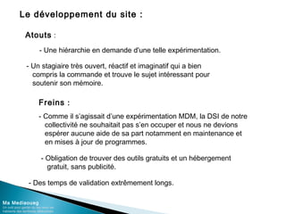 Le développement du site :
Ma Mediaoueg
Un outil pour garder du lien avec les
habitants des territoires défavorisés
Freins :
- Comme il s’agissait d’une expérimentation MDM, la DSI de notre
collectivité ne souhaitait pas s’en occuper et nous ne devions
espérer aucune aide de sa part notamment en maintenance et
en mises à jour de programmes.
- Obligation de trouver des outils gratuits et un hébergement
gratuit, sans publicité.
Atouts :
- Une hiérarchie en demande d'une telle expérimentation.
- Un stagiaire très ouvert, réactif et imaginatif qui a bien
compris la commande et trouve le sujet intéressant pour
soutenir son mémoire.
- Des temps de validation extrêmement longs.
 