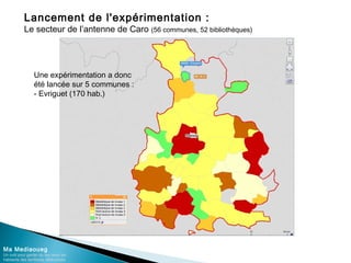 Lancement de l'expérimentation :
Le secteur de l’antenne de Caro (56 communes, 52 bibliothèques)
Ma Mediaoueg
Un outil pour garder du lien avec les
habitants des territoires défavorisés
Une expérimentation a donc
été lancée sur 5 communes :
- Evriguet (170 hab.)
 