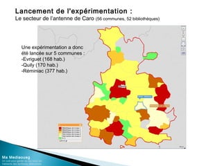 Lancement de l'expérimentation :
Le secteur de l’antenne de Caro (56 communes, 52 bibliothèques)
Ma Mediaoueg
Un outil pour garder du lien avec les
habitants des territoires défavorisés
Une expérimentation a donc
été lancée sur 5 communes :
-Evriguet (168 hab.)
-Quily (170 hab.)
-Réminiac (377 hab.)
 