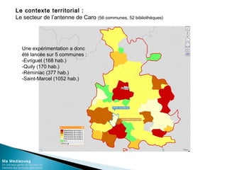 Le contexte territorial :
Le secteur de l’antenne de Caro (56 communes, 52 bibliothèques)
Ma Mediaoueg
Un outil pour garder du lien avec les
habitants des territoires défavorisés
Une expérimentation a donc
été lancée sur 5 communes :
-Evriguet (168 hab.)
-Quily (170 hab.)
-Réminiac (377 hab.)
-Saint-Marcel (1052 hab.)
 
