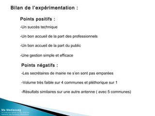 Bilan de l’expérimentation :
Ma Mediaoueg
Un outil pour garder du lien avec les
habitants des territoires défavorisés
Points positifs :
-Un succès technique
-Un bon accueil de la part des professionnels
-Un bon accueil de la part du public
-Une gestion simple et efficace
Points négatifs :
-Les secrétaires de mairie ne s’en sont pas emparées
-Volume très faible sur 4 communes et pléthorique sur 1
-Résultats similaires sur une autre antenne ( avec 5 communes)
 