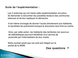 Suite de l’expérimentation :
Ma Mediaoueg
Un outil pour garder du lien avec les
habitants des territoires défavorisés
Les 2 antennes qui ont mené cette expérimentation ont prévu
de demander à rencontrer les possibles lecteurs des communes
retenues et de leur expliquer la démarche.
Il est même envisagé de donner l’accès directement aux habitants,
la secrétaire les préviendra lorsque le document sera livré en mairie.
Ainsi, par cette action, les habitants des territoires non pourvus
de bibliothèques pourront bénéficier d’un service de
proximité par l’intermédiaire de leur mairie.
Des questions ?
Notre souhait serait que cet outil soit intégré sur le
portail de la MDM.
 