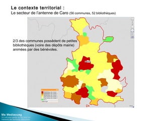 Le contexte territorial :
Le secteur de l’antenne de Caro (56 communes, 52 bibliothèques)
Ma Mediaoueg
Un outil pour garder du lien avec les
habitants des territoires défavorisés
2/3 des communes possèdent de petites
bibliothèques (voire des dépôts mairie)
animées par des bénévoles.
 