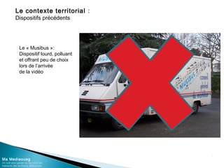 Le contexte territorial :
Dispositifs précédents
Ma Mediaoueg
Un outil pour garder du lien avec les
habitants des territoires défavorisés
Le « Musibus »:
Dispositif lourd, polluant
et offrant peu de choix
lors de l’arrivée
de la vidéo
 