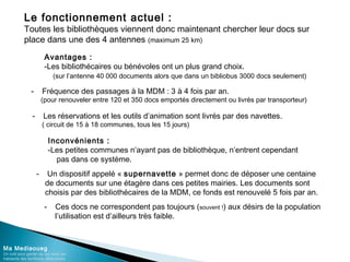 Le fonctionnement actuel :
Toutes les bibliothèques viennent donc maintenant chercher leur docs sur
place dans une des 4 antennes (maximum 25 km)
Ma Mediaoueg
Un outil pour garder du lien avec les
habitants des territoires défavorisés
Avantages :
-Les bibliothécaires ou bénévoles ont un plus grand choix.
(sur l’antenne 40 000 documents alors que dans un bibliobus 3000 docs seulement)
Inconvénients :
-Les petites communes n’ayant pas de bibliothèque, n’entrent cependant
pas dans ce système.
- Fréquence des passages à la MDM : 3 à 4 fois par an.
(pour renouveler entre 120 et 350 docs emportés directement ou livrés par transporteur)
- Les réservations et les outils d’animation sont livrés par des navettes.
( circuit de 15 à 18 communes, tous les 15 jours)
- Un dispositif appelé « supernavette » permet donc de déposer une centaine
de documents sur une étagère dans ces petites mairies. Les documents sont
choisis par des bibliothécaires de la MDM, ce fonds est renouvelé 5 fois par an.
- Ces docs ne correspondent pas toujours (souvent !) aux désirs de la population
l’utilisation est d’ailleurs très faible.
 