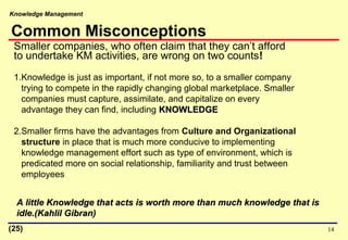 Knowledge Management
14
Smaller companies, who often claim that they can’t afford
to undertake KM activities, are wrong on two counts!
1.Knowledge is just as important, if not more so, to a smaller company
trying to compete in the rapidly changing global marketplace. Smaller
companies must capture, assimilate, and capitalize on every
advantage they can find, including KNOWLEDGEKNOWLEDGE
2.Smaller firms have the advantages from Culture and Organizational
structure in place that is much more conducive to implementing
knowledge management effort such as type of environment, which is
predicated more on social relationship, familiarity and trust between
employees
A little Knowledge that acts is worth more than much knowledge that isA little Knowledge that acts is worth more than much knowledge that is
idle.(Kahlil Gibran)idle.(Kahlil Gibran)
Common Misconceptions
(25)
 