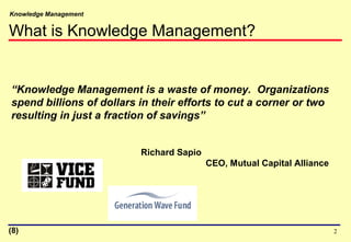 Knowledge Management
2
What is Knowledge Management?
“Knowledge Management is a waste of money. Organizations
spend billions of dollars in their efforts to cut a corner or two
resulting in just a fraction of savings”
Richard Sapio
CEO, Mutual Capital Alliance
(8)
 