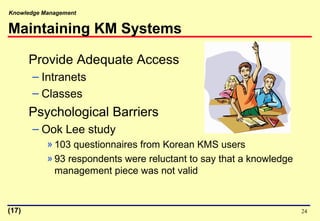 Knowledge Management
24
Maintaining KM Systems
Provide Adequate Access
– Intranets
– Classes
Psychological Barriers
– Ook Lee study
» 103 questionnaires from Korean KMS users
» 93 respondents were reluctant to say that a knowledge
management piece was not valid
(17)
 