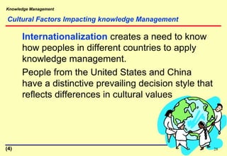 Knowledge Management
Cultural Factors Impacting knowledge Management
Internationalization creates a need to know
how peoples in different countries to apply
knowledge management.
People from the United States and China
have a distinctive prevailing decision style that
reflects differences in cultural values
28(4)
 