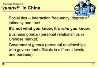 Knowledge Management
“guanxi” in China
Social ties -- interaction frequency, degree of
intimacy and trust
It’s not what you know, it’s who you know.
Business guanxi (personal relationships in
Chinese market)
Government guanxi (personal relationships
with government officials in different levels
and bureaus).
33(5)
 