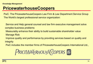 Knowledge Management
38
PwC: The PricewaterhouseCoopers Law Firm & Law Department Service Group
The World’s largest professional service organization:
Service and Help general counsel and law firm executive management solve
complex business problems
Measurably enhance their ability to build sustainable shareholder value
Manage Risk
Improve quality and performance by providing services based on quality and
integrity
PwC includes the member firms of PricewaterhouseCoopers International Ltd.,
PricewaterhouseCoopers
(21)
 