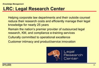 Knowledge Management
39
Helping corporate law departments and their outside counsel
reduce their research costs and efficiently manage their legal
knowledge for nearly 25 years
Remain the nation’s premier provider of outsourced legal
research, KM, and compliance e-training services
Culturally committed to operational excellence
Customer intimacy and product/service innovation
LRC: Legal Research Center
(21),(22)
 
