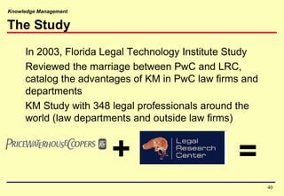 Knowledge Management
The Study
In 2003, Florida Legal Technology Institute Study
Reviewed the marriage between PwC and LRC,
catalog the advantages of KM in PwC law firms and
departments
KM Study with 348 legal professionals around the
world (law departments and outside law firms)
+ =
40
 