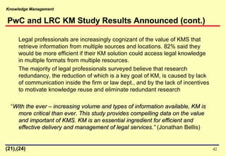 Knowledge Management
42
Legal professionals are increasingly cognizant of the value of KMS that
retrieve information from multiple sources and locations. 82% said they
would be more efficient if their KM solution could access legal knowledge
in multiple formats from multiple resources.
The majority of legal professionals surveyed believe that research
redundancy, the reduction of which is a key goal of KM, is caused by lack
of communication inside the firm or law dept., and by the lack of incentives
to motivate knowledge reuse and eliminate redundant research
“With the ever – increasing volume and types of information available, KM isWith the ever – increasing volume and types of information available, KM is
more critical than ever. This study provides compelling data on the valuemore critical than ever. This study provides compelling data on the value
and important of KMS. KM is an essential ingredient for efficient andand important of KMS. KM is an essential ingredient for efficient and
effective delivery and management of legal services.”effective delivery and management of legal services.” (Jonathan Bellis)
(21),(24)
PwC and LRC KM Study Results Announced (cont.)
 