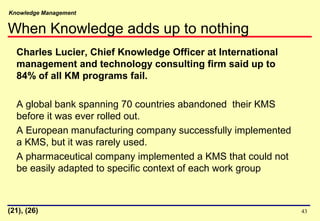 Knowledge Management
43
Charles Lucier, Chief Knowledge Officer at International
management and technology consulting firm said up to
84% of all KM programs fail.
A global bank spanning 70 countries abandoned their KMS
before it was ever rolled out.
A European manufacturing company successfully implemented
a KMS, but it was rarely used.
A pharmaceutical company implemented a KMS that could not
be easily adapted to specific context of each work group
(21), (26)
When Knowledge adds up to nothing
 