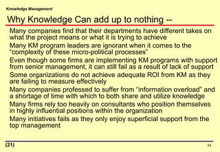 Knowledge Management
44
Many companies find that their departments have different takes on
what the project means or what it is trying to achieve
Many KM program leaders are ignorant when it comes to the
“complexity of these micro-political processes”
Even though some firms are implementing KM programs with support
from senior management, it can still fail as a result of lack of support
Some organizations do not achieve adequate ROI from KM as they
are failing to measure effectively
Many companies professed to suffer from “information overload” and
a shortage of time with which to both share and utilize knowledge
Many firms rely too heavily on consultants who position themselves
in highly influential positions within the organization
Many initiatives fails as they only enjoy superficial support from the
top management
(21)
Why Knowledge Can add up to nothing --
 