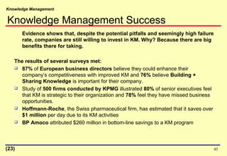 Knowledge Management
45
Evidence shows that, despite the potential pitfalls and seemingly high failure
rate, companies are still willing to invest in KM. Why? Because there are big
benefits there for taking.
The results of several surveys met:
 87% of European business directors believe they could enhance their
company’s competitiveness with improved KM and 76% believe Building +
Sharing Knowledge is important for their company.
 Study of 500 firms conducted by KPMG illustrated 80% of senior executives feel
that KM is strategic to their organization and 78% feel they have missed business
opportunities.
 Hoffmann-Roche, the Swiss pharmaceutical firm, has estimated that it saves over
$1 million per day due to its KM activities
 BP Amoco attributed $260 million in bottom-line savings to a KM program
(23)
Knowledge Management Success
 