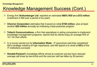 Knowledge Management
46
 Energy firm Schlumberger Ltd. reported an estimated 668% ROI on a $72 million
investment in KM over a period of six years
 Chevron Corporation estimates that it saved an initial $150 million, plus at least
another $20 million annually by instituting a best practices program
 Teltech Communications, a firm that specializes in aiding companies to implement
knowledge management programs, reports that its clients enjoy an average ROI of
12:1 for their efforts
 In a survey carried out by Information Week , IT executives said they considered
KM a strategic initiative of high importance, and KM spend is to climb at 62% of the
IT institutions surveyed
 Hewlett-Packard’s knowledge efforts aimed at customer service have reduced
average call times by two-thirds and the cost per call has fallen by 50 percent
(21),(23),(25)
Knowledge Management Success (Cont.)
 