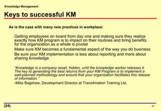 Knowledge Management
47
Keys to successful KM
As is the case with many new practices in workplace:
Getting employees on board from day one and making sure they realize
exactly how KM program is to impact on their routines and bring benefits
for the organization as a whole is pivotal
Make sure KM becomes a fundamental aspect of the way you do business
Be sure your KM implementation is less about reporting and more about
sharing knowledge
“Knowledge is a company asset, hidden, until the knowledge worker releases it.
The key to generating the best returns from your KM Program is to implement a
well-planned methodology and ensure that your organization facilitates this release
of information.”
-Mike Bagshaw, Development Director at Trans4mation Training Ltd,
(24)
 