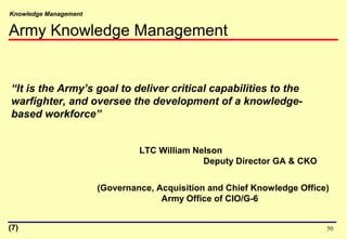 Knowledge Management
50
“It is the Army’s goal to deliver critical capabilities to the
warfighter, and oversee the development of a knowledge-
based workforce”
LTC William Nelson
Deputy Director GA & CKO
(Governance, Acquisition and Chief Knowledge Office)
Army Office of CIO/G-6
Army Knowledge Management
(7)
 