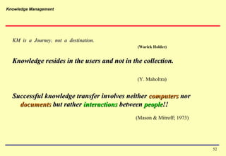 Knowledge Management
52
KM is a Journey, not a destination.KM is a Journey, not a destination.
(Warick Holder)
Knowledge resides in the users and not in the collection.Knowledge resides in the users and not in the collection.
(Y. Maholtra)
Successful knowledge transfer involves neitherSuccessful knowledge transfer involves neither computerscomputers nornor
documentsdocuments but ratherbut rather interactionsinteractions betweenbetween peoplepeople!!!!
(Mason & Mitroff; 1973)
 