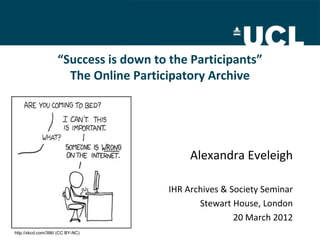 “Success is down to the Participants”
                      The Online Participatory Archive




                                             Alexandra Eveleigh

                                        IHR Archives & Society Seminar
                                               Stewart House, London
                                                        20 March 2012
http://xkcd.com/386/ (CC BY-NC)
 
