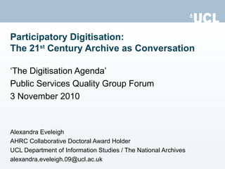‘ The Digitisation Agenda’ Public Services Quality Group Forum 3 November 2010 Alexandra Eveleigh AHRC Collaborative Doctoral Award Holder UCL Department of Information Studies / The National Archives [email_address] Participatory Digitisation: The 21 st  Century Archive as Conversation 