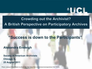 Crowding out the Archivist?A British Perspective on Participatory Archives “Success is down to the Participants” Alexandra Eveleigh Society of American Archivists  Chicago, IL 25 August 2011 Photo: Liverpool Street Station by David Sim http://www.flickr.com/photos/victoriapeckham/164175205/ 