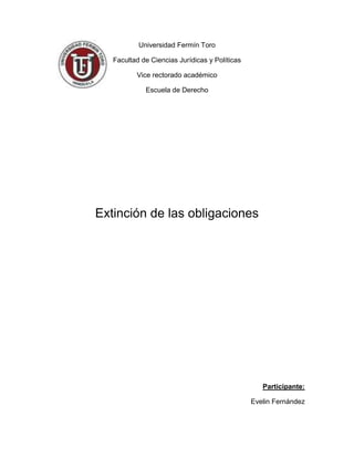 Universidad Fermín Toro

   Facultad de Ciencias Jurídicas y Políticas

          Vice rectorado académico

             Escuela de Derecho




Extinción de las obligaciones




                                                   Participante:

                                                Evelin Fernández
 