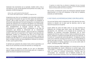 © ISABEL MOLINA VIDAL marcoELE REVISTA DE DIDÁCTICA ELE ISSN 1885-2211 – NÚM. 19, 2014 5
Veámoslo más claramente con un ejemplo. Andrés invitó a Ana a
una fiesta en su casa. Al día siguiente se encuentran en la calle y, tras
saludarse, Andrés le pregunta:
ANDRÉS: Oye, ¿qué te pareció la fiesta de ayer?
ANA: Genial. Me lo pasé muy bien. Cuándo vas a organizar otra.
Imaginemos que Ana no ha empleado una entonación exclamativa
para expresar entusiasmo (lo que iría entre signos de exclamación:
¡Genial! ¡Me lo pasé muy bien!) y que tampoco ha empleado la
entonación adecuada para formular la pregunta; una pregunta que,
además de realizarse con la intención de obtener una información,
expresa la intención de ser invitada (¿cuándo vas a organizar otra?).
Muy probablemente el lenguaje corporal de Ana, más
concretamente su expresión facial, acompañará a esa falta de
entusiasmo que denota la entonación de su intervención.
Considerando todos estos factores, ¿qué es lo que va a interpretar
Andrés? ¿Qué Ana se lo pasó bien o no? Según lo que expuesto por
Mehrabian, Andrés va a interpretar que Ana no se lo pasó bien
porque su lenguaje corporal y su voz así lo indicaban, aunque las
palabras que ella eligió en su mensaje gramatical y semánticamente
(pero no desde el punto de vista pragmático) indicaran lo contrario,
es decir, que le gustó la fiesta.
El ejemplo que acabamos de analizar ilustra cómo la gramática y el
léxico no son suficientes a la hora de transmitir un mensaje oral.
Frick (1985:415) menciona estudios en los que se eliminaban
algunos rasgos prosódicos de los enunciados para ver si todavía se
podía reconocer la expresión de emociones:
“In general, no matter how an utterance is degraded, the loss of prosodic
features seems to impair recognition of emotion, and the remaining prosodic
features still allow better than-chance recognition”.
Por lo tanto, la entonación (junto con el lenguaje corporal) resultan
determinantes a la hora de interpretar lo que dice el hablante,
evitando así malentendidos.
4. NO TODAS LAS INTERROGACIONES SON PREGUNTAS
Una vez que hemos visto la importancia de cómo decimos las cosas,
veamos su relación con el para qué las decimos, esto es, qué
reacción buscamos en el oyente.
Austin define los actos de habla como el uso que hacemos los
hablantes de la lengua para hacer cosas: dar órdenes, afirmar,
disculparnos, etc. Asimismo, en la mayoría de las ocasiones, los
hablantes no emitimos enunciados afirmativos con el único
propósito de informar sobre un hecho o sobre el estado de las cosas,
esto es, dotamos a nuestros enunciados de más de una intención. Si
A le dice a B “la puerta del coche está abierta”, el hablante no tiene
como única intención constatar ese hecho, sino que está pidiendo al
oyente que vaya a cerrarla. “The DESCRIPTIVE FALLACY is the view that
the sole purpose of making assertions is to DESCRIBE some state of
affairs” (Hurford y Heasley, 1983:233).
Hurford and Heasley (1983) basándose en la teoría de los actos de
habla desarrollada por Austin, diferencian en primer lugar, entre
“enunciados” y “oraciones”. Estas últimas son las proposiciones sin
tener en cuenta el contexto comunicativo, mientras que los
“enunciados” son “oraciones” que el hablante emplea en una
situación comunicativa concreta y con una intención específica. En
 